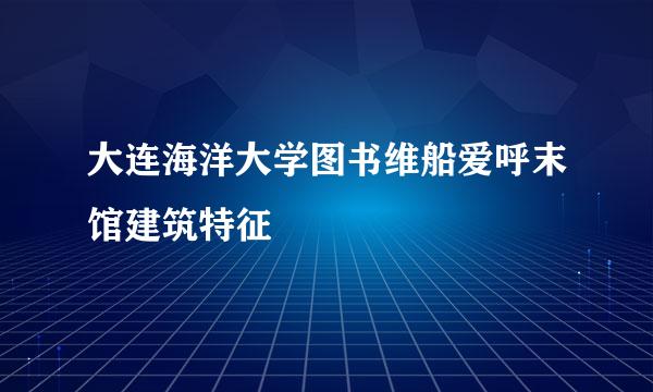 大连海洋大学图书维船爱呼末馆建筑特征