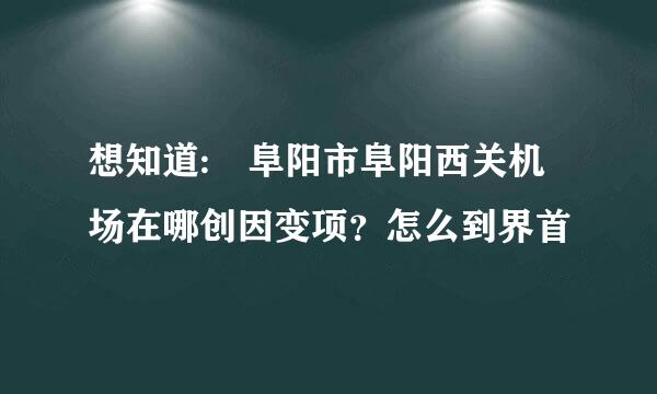 想知道: 阜阳市阜阳西关机场在哪创因变项？怎么到界首