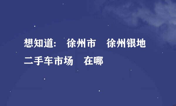 想知道: 徐州市 徐州银地二手车市场 在哪