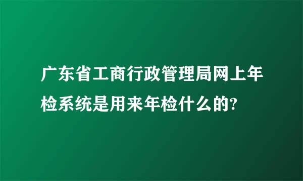 广东省工商行政管理局网上年检系统是用来年检什么的?