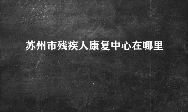 苏州市残疾人康复中心在哪里