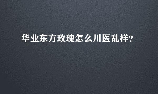 华业东方玫瑰怎么川医乱样？