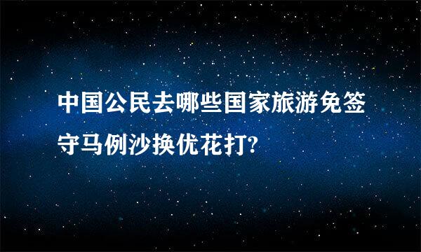 中国公民去哪些国家旅游免签守马例沙换优花打?