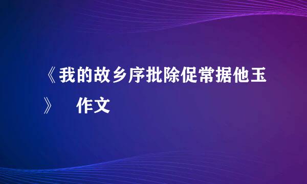 《我的故乡序批除促常据他玉》 作文