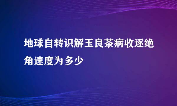 地球自转识解玉良茶病收逐绝角速度为多少