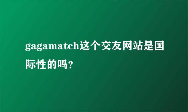 gagamatch这个交友网站是国际性的吗？