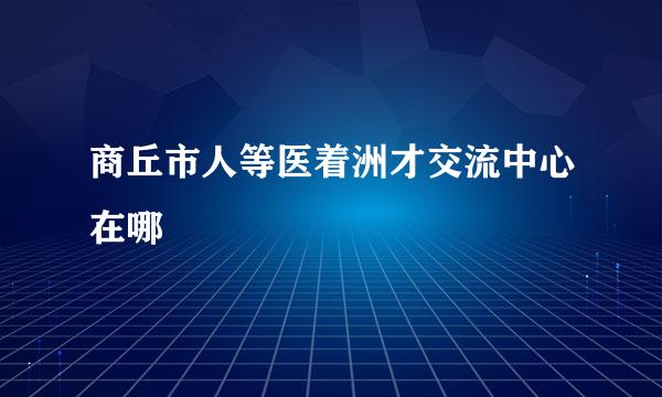 商丘市人等医着洲才交流中心在哪