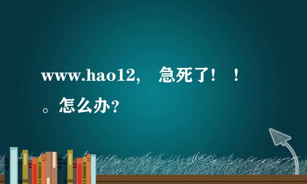 www.hao12, 急死了! ! 。怎么办？