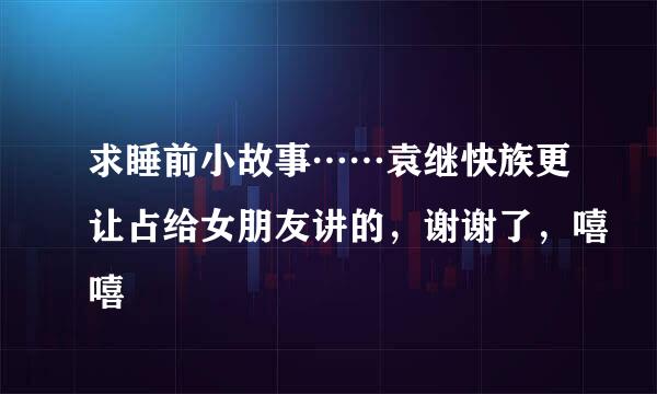 求睡前小故事……袁继快族更让占给女朋友讲的，谢谢了，嘻嘻