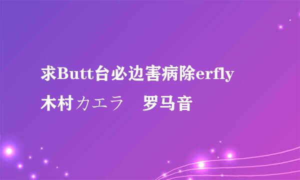 求Butt台必边害病除erfly 木村カエラ 罗马音