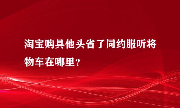 淘宝购具他头省了同约服听将物车在哪里？