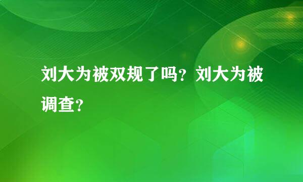 刘大为被双规了吗？刘大为被调查？