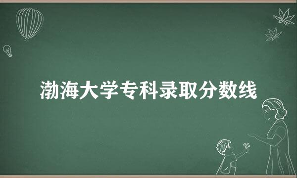 渤海大学专科录取分数线