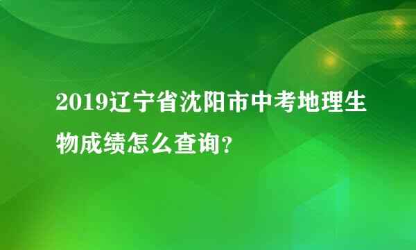 2019辽宁省沈阳市中考地理生物成绩怎么查询？