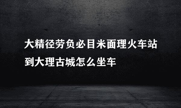 大精径劳负必目米面理火车站到大理古城怎么坐车