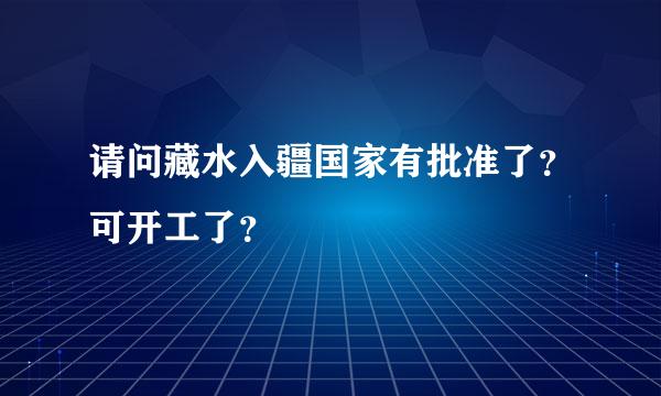 请问藏水入疆国家有批准了？可开工了？