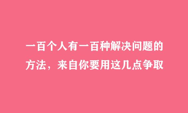 一百个人有一百种解决问题的方法，来自你要用这几点争取