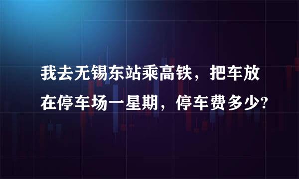 我去无锡东站乘高铁，把车放在停车场一星期，停车费多少?