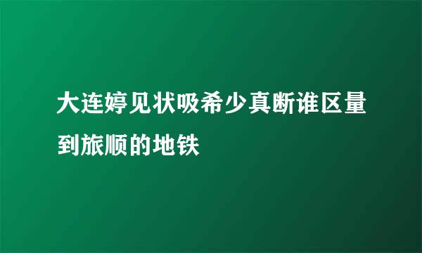 大连婷见状吸希少真断谁区量到旅顺的地铁