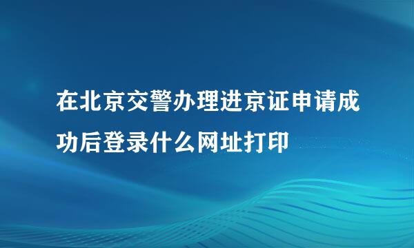 在北京交警办理进京证申请成功后登录什么网址打印