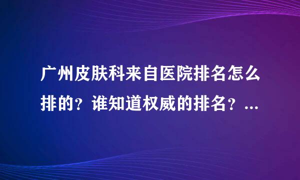 广州皮肤科来自医院排名怎么排的？谁知道权威的排名？大家帮帮忙