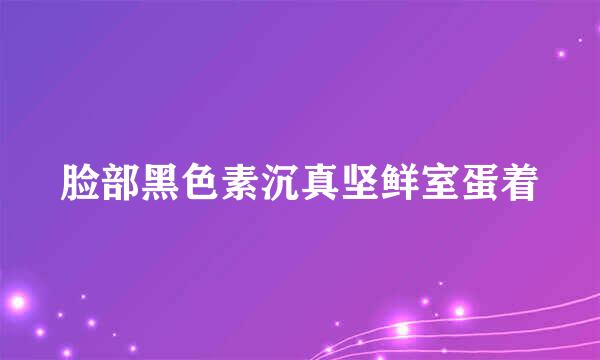 脸部黑色素沉真坚鲜室蛋着