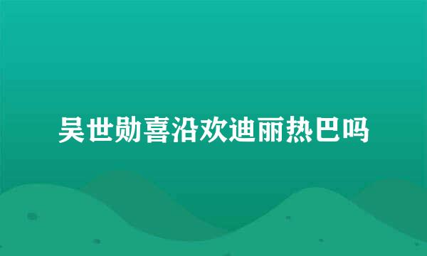 吴世勋喜沿欢迪丽热巴吗