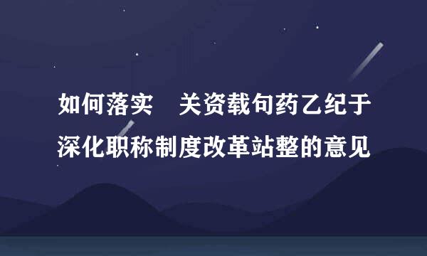 如何落实 关资载句药乙纪于深化职称制度改革站整的意见