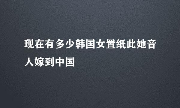 现在有多少韩国女置纸此她音人嫁到中国