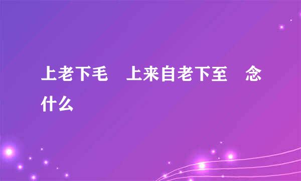 上老下毛 上来自老下至 念什么