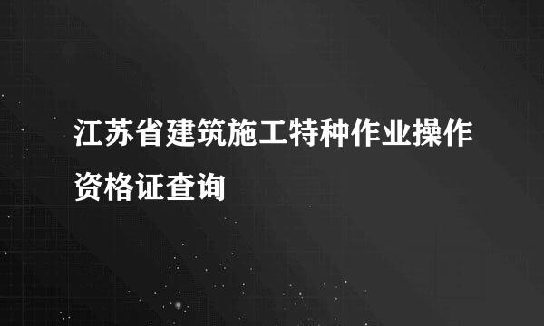 江苏省建筑施工特种作业操作资格证查询