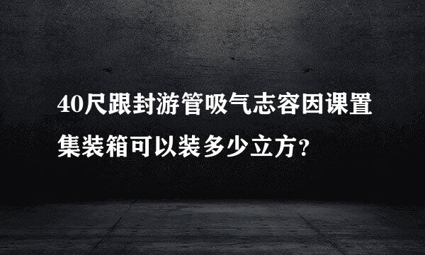 40尺跟封游管吸气志容因课置集装箱可以装多少立方？