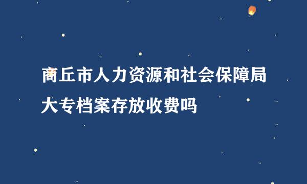 商丘市人力资源和社会保障局大专档案存放收费吗