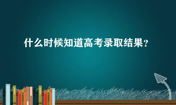 什么时候知道高考录取结果？