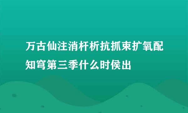 万古仙注消杆析抗抓束扩氧配知穹第三季什么时侯出