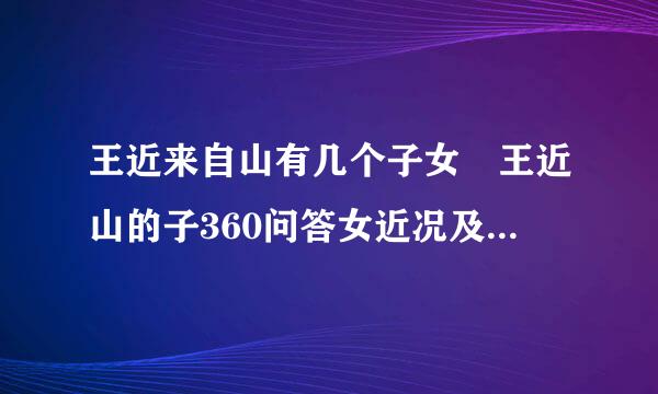 王近来自山有几个子女 王近山的子360问答女近况及后代现状