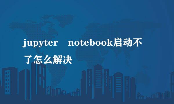 jupyter notebook启动不了怎么解决