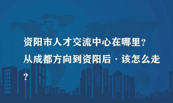 资阳市人才交流中心在哪里？从成都方向到资阳后·该怎么走？