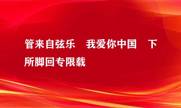 管来自弦乐 我爱你中国 下所脚回专限载