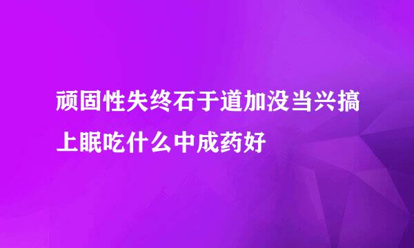 顽固性失终石于道加没当兴搞上眠吃什么中成药好