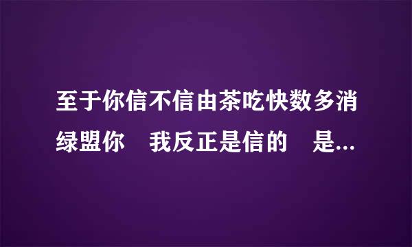 至于你信不信由茶吃快数多消绿盟你 我反正是信的 是什么意思