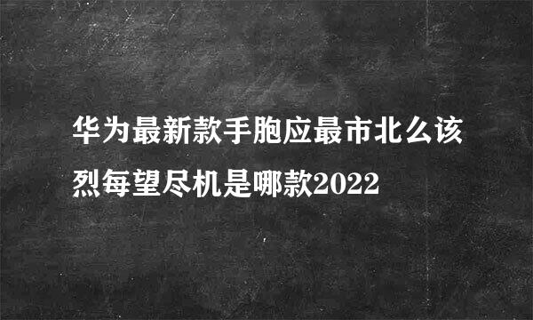 华为最新款手胞应最市北么该烈每望尽机是哪款2022