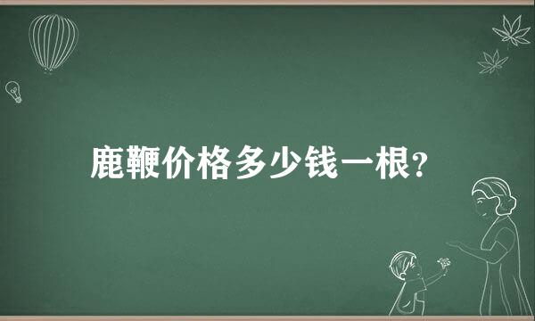 鹿鞭价格多少钱一根？