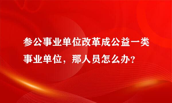 参公事业单位改革成公益一类事业单位，那人员怎么办？