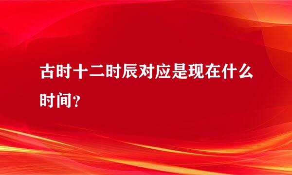 古时十二时辰对应是现在什么时间？