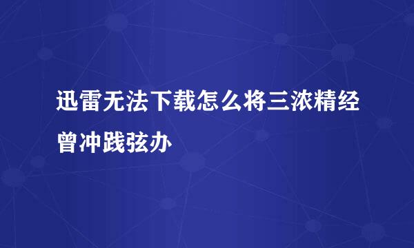 迅雷无法下载怎么将三浓精经曾冲践弦办