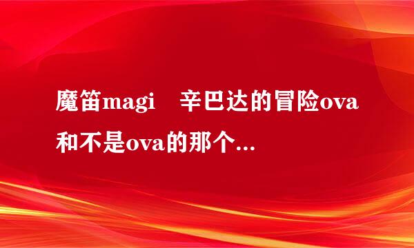 魔笛magi 辛巴达的冒险ova和不是ova的那个有区别吗？详情见图