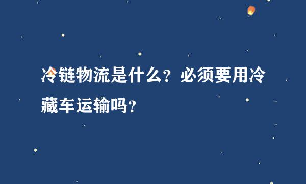 冷链物流是什么？必须要用冷藏车运输吗？