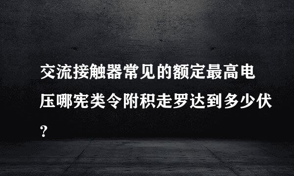 交流接触器常见的额定最高电压哪宪类令附积走罗达到多少伏？