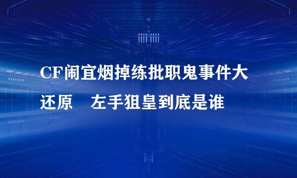 CF闹宜烟掉练批职鬼事件大还原 左手狙皇到底是谁